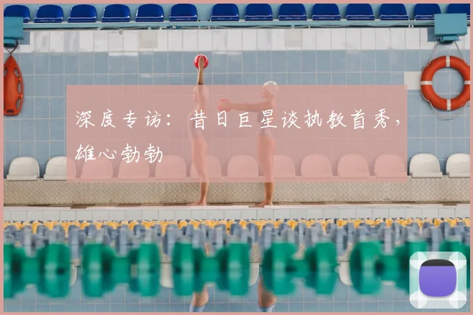 深度专访：昔日巨星谈执教首秀，雄心勃勃