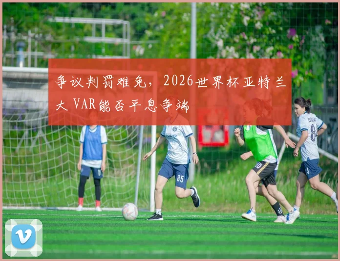 争议判罚难免，2026世界杯亚特兰大 VAR能否平息争端
