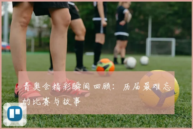 青奥会精彩瞬间回顾：历届最难忘的比赛与故事