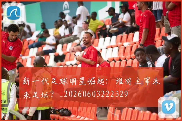 新一代足球明星崛起：谁将主宰未来足坛？_20260603222329