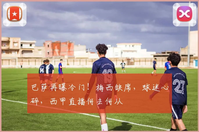 巴萨再曝冷门！梅西缺席，球迷心碎，西甲直播何去何从