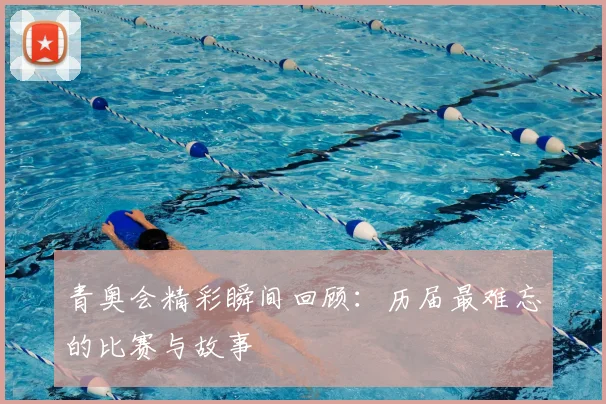 青奥会精彩瞬间回顾：历届最难忘的比赛与故事