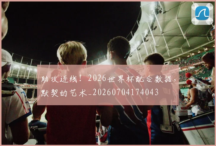 助攻连线！2026世界杯配合数据，默契的艺术_20260704174043