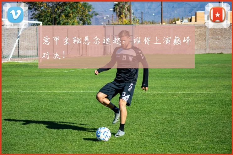 意甲金靴悬念迭起，谁将上演巅峰对决！