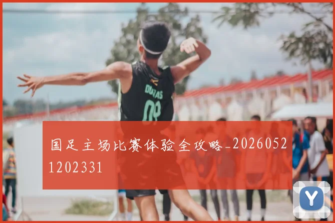 国足主场比赛体验全攻略_20260521202331