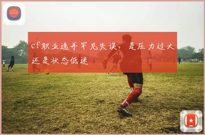 cf职业选手罕见失误，是压力过大还是状态低迷