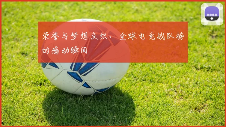 荣誉与梦想交织，全球电竞战队榜的感动瞬间