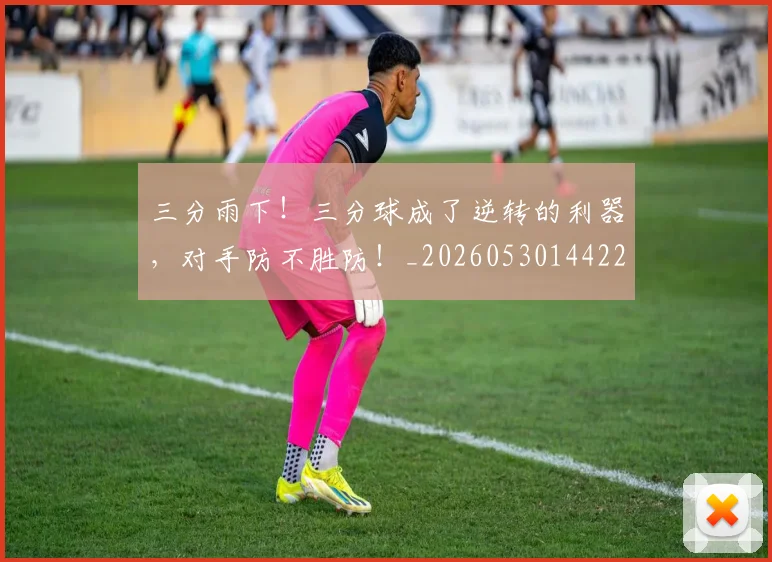 三分雨下！三分球成了逆转的利器，对手防不胜防！_20260530144229_20260702173858