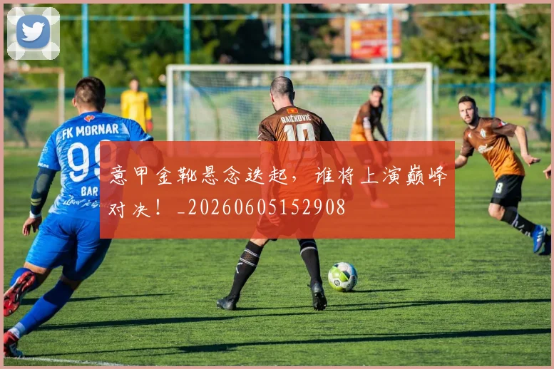 意甲金靴悬念迭起，谁将上演巅峰对决！_20260605152908