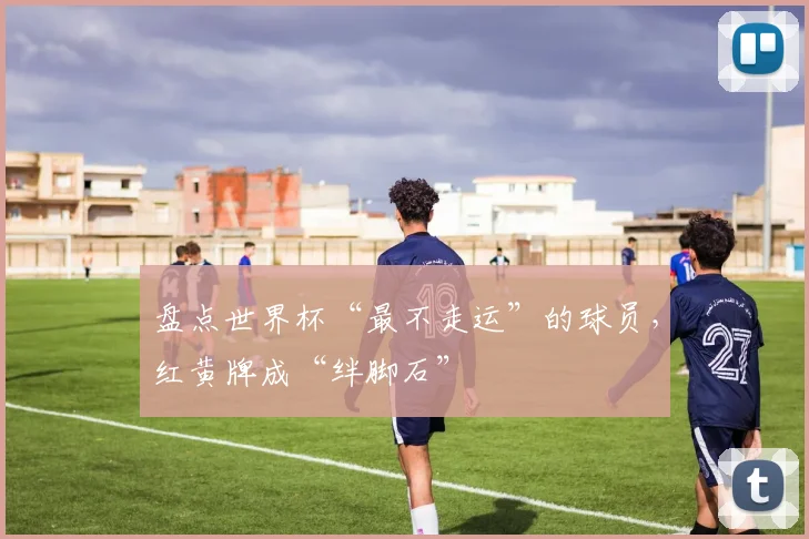 盘点世界杯“最不走运”的球员，红黄牌成“绊脚石”