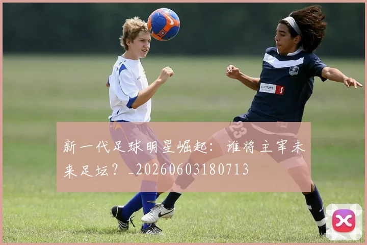 新一代足球明星崛起：谁将主宰未来足坛？_20260603180713