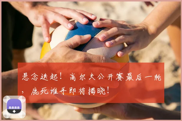 悬念迭起！高尔夫公开赛最后一轮，鹿死谁手即将揭晓！