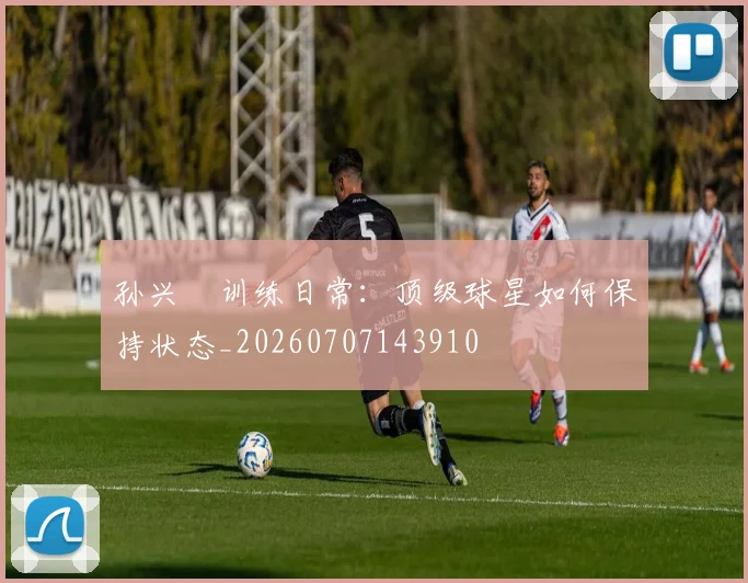 孙兴慜训练日常:顶级球星如何保持状态_20260707143910